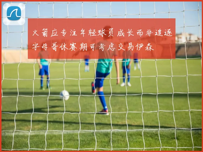 火箭应专注年轻球员成长而非追逐字母哥休赛期可考虑交易伊森