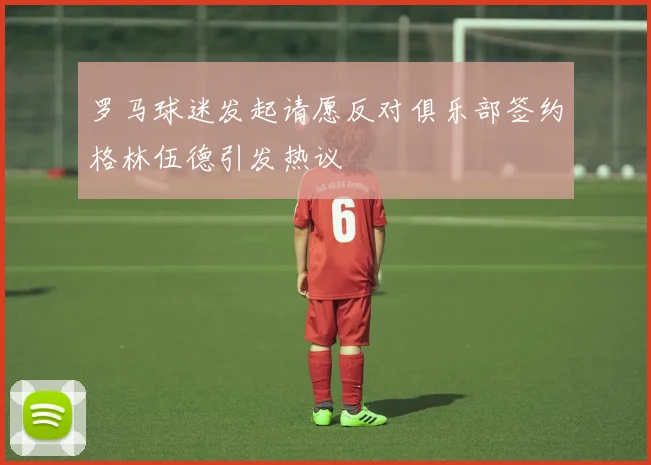 罗马球迷发起请愿反对俱乐部签约格林伍德引发热议