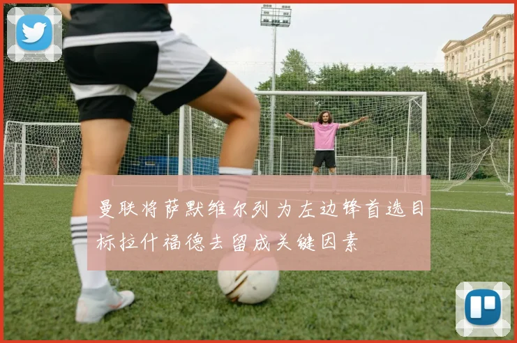 曼联将萨默维尔列为左边锋首选目标拉什福德去留成关键因素