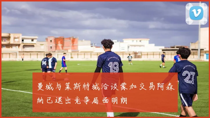 曼城与莱斯特城洽谈蒙加交易阿森纳已退出竞争局面明朗