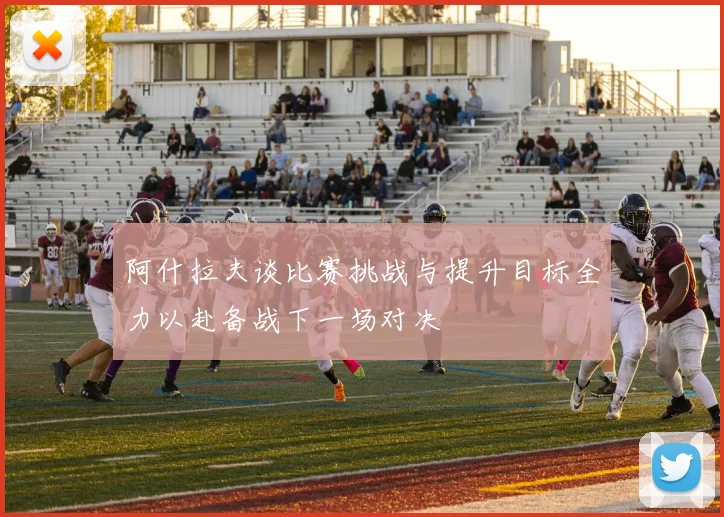 阿什拉夫谈比赛挑战与提升目标全力以赴备战下一场对决