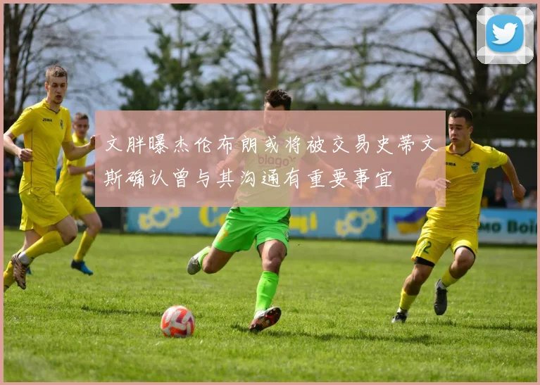 文胖曝杰伦布朗或将被交易史蒂文斯确认曾与其沟通有重要事宜