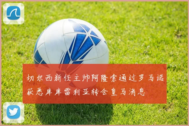 切尔西新任主帅阿隆索通过罗马诺获悉库库雷利亚转会皇马消息