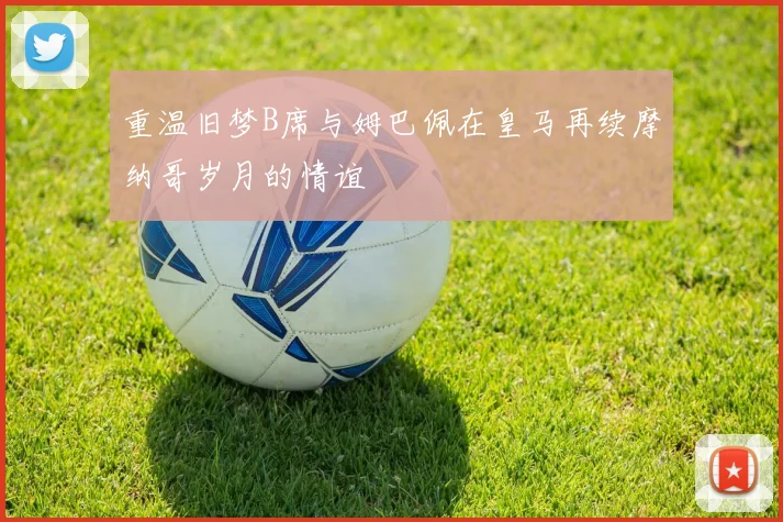 重温旧梦B席与姆巴佩在皇马再续摩纳哥岁月的情谊