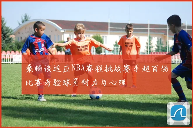 桑顿谈适应NBA赛程挑战赛季超百场比赛考验球员耐力与心理