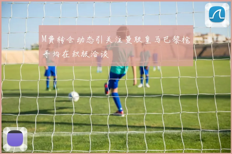 M费转会动态引关注曼联皇马巴黎枪手均在积极洽谈